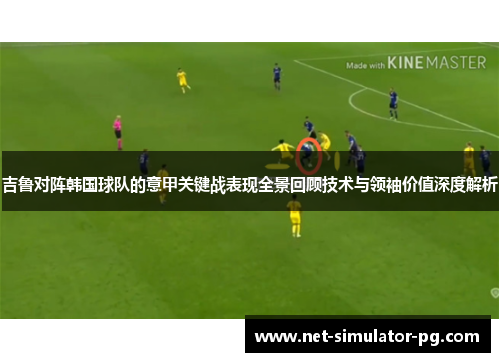 吉鲁对阵韩国球队的意甲关键战表现全景回顾技术与领袖价值深度解析