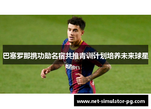 巴塞罗那携功勋名宿共推青训计划培养未来球星 巴塞罗那携功勋名宿共推青训计划培养未来球星